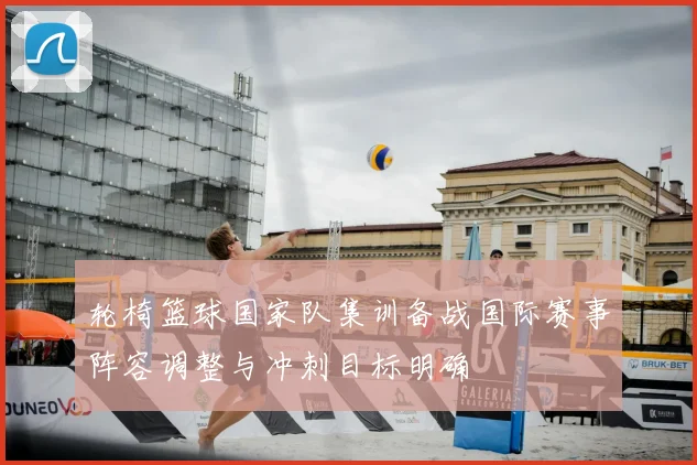 轮椅篮球国家队集训备战国际赛事阵容调整与冲刺目标明确