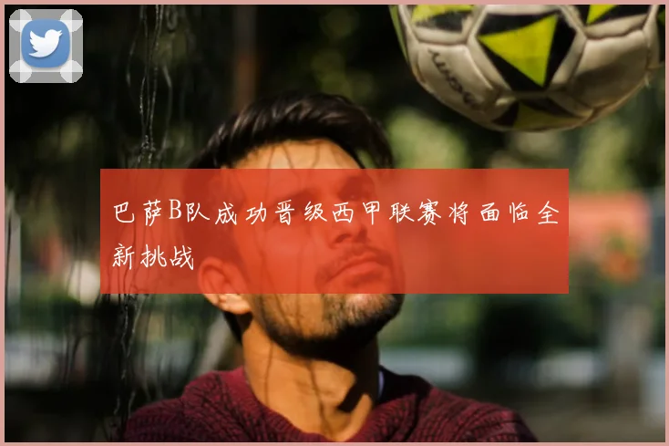 巴萨B队成功晋级西甲联赛将面临全新挑战