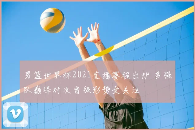 男篮世界杯2021直播赛程出炉 多强队巅峰对决晋级形势受关注