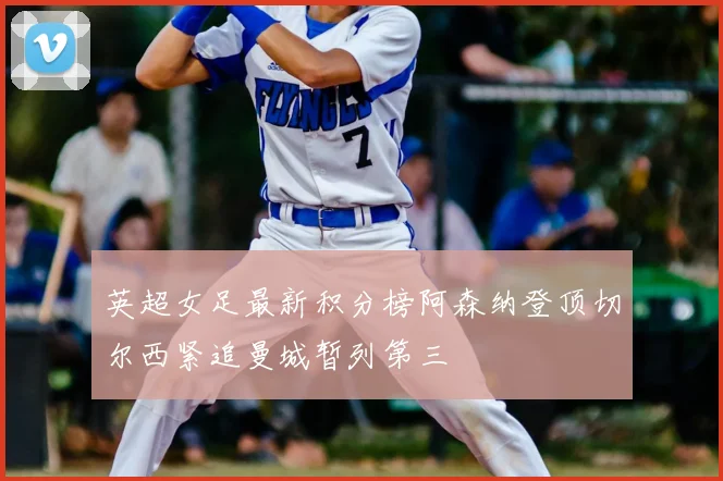 英超女足最新积分榜阿森纳登顶切尔西紧追曼城暂列第三