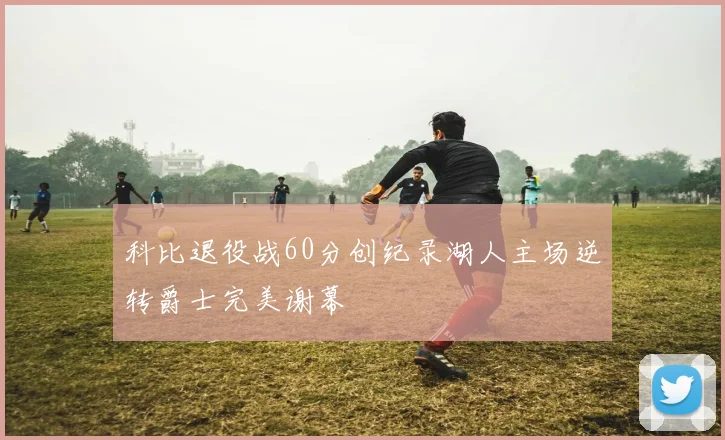 科比退役战60分创纪录湖人主场逆转爵士完美谢幕