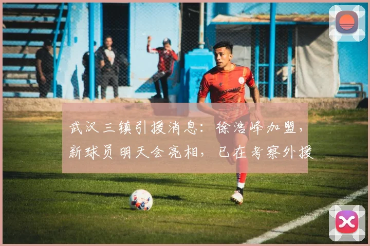 武汉三镇引援消息：徐浩峰加盟，新球员明天会亮相，已在考察外援