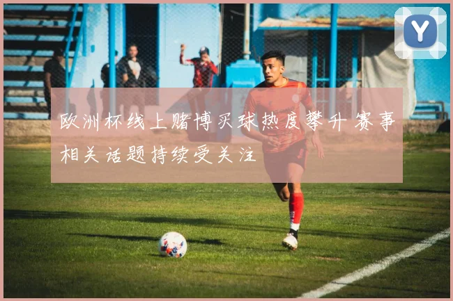 欧洲杯线上赌博买球热度攀升 赛事相关话题持续受关注